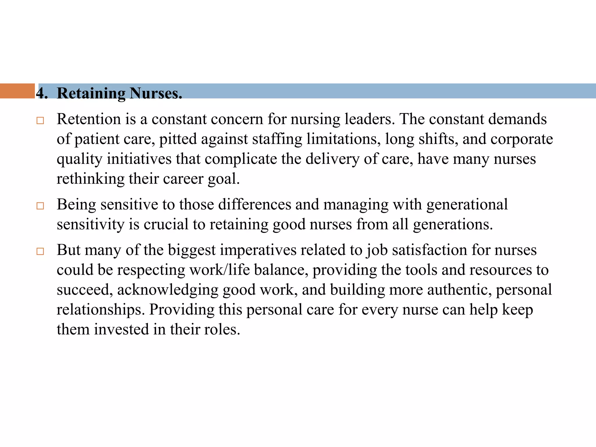 4. Retaining Nurses.
 Retention is a constant concern for nursing leaders. The constant demands
of patient care, pitted against staffing limitations, long shifts, and corporate
quality initiatives that complicate the delivery of care, have many nurses
rethinking their career goal.
 Being sensitive to those differences and managing with generational
sensitivity is crucial to retaining good nurses from all generations.
 But many of the biggest imperatives related to job satisfaction for nurses
could be respecting work/life balance, providing the tools and resources to
succeed, acknowledging good work, and building more authentic, personal
relationships. Providing this personal care for every nurse can help keep
them invested in their roles.
 
