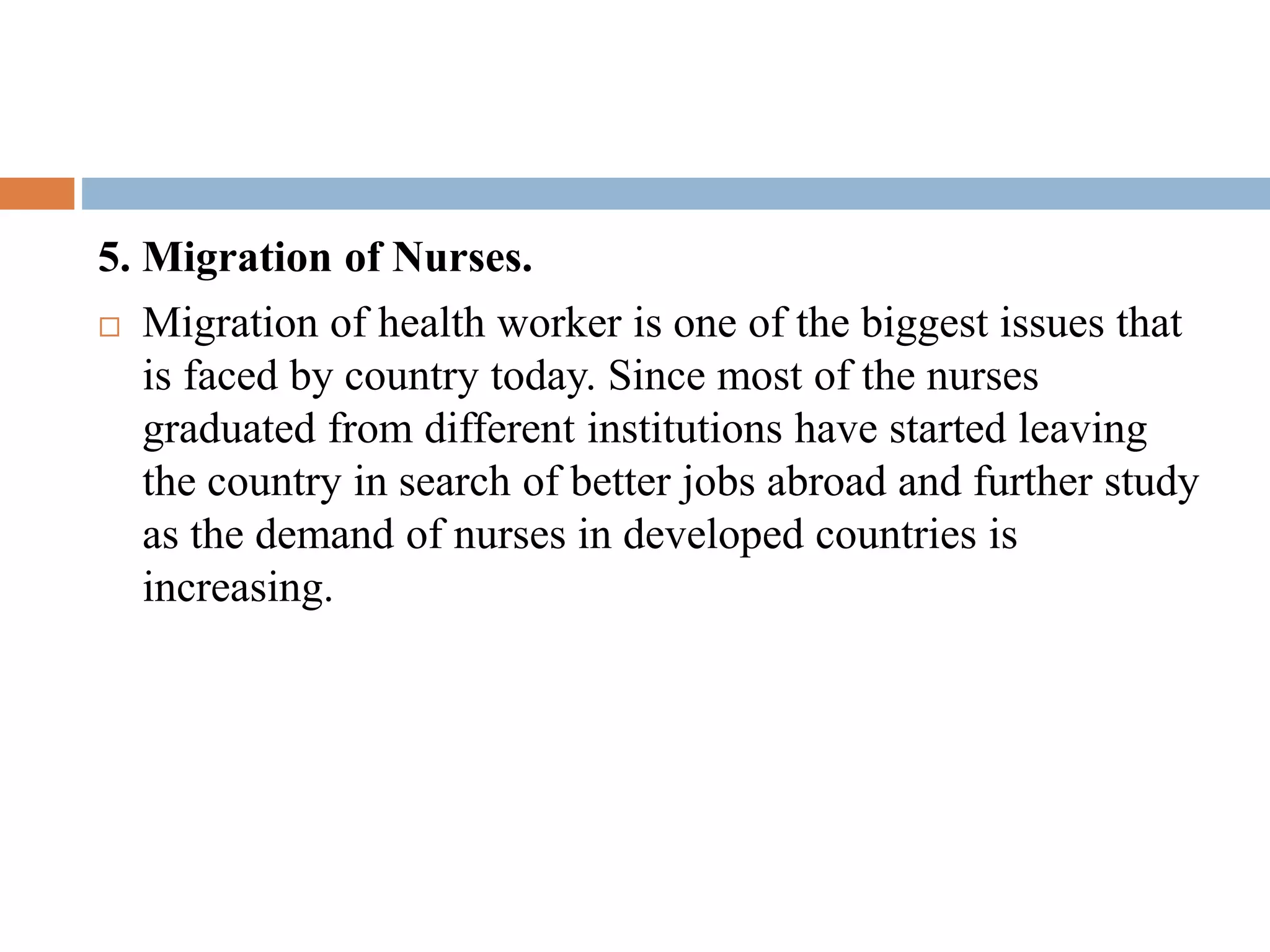 5. Migration of Nurses.
 Migration of health worker is one of the biggest issues that
is faced by country today. Since most of the nurses
graduated from different institutions have started leaving
the country in search of better jobs abroad and further study
as the demand of nurses in developed countries is
increasing.
 