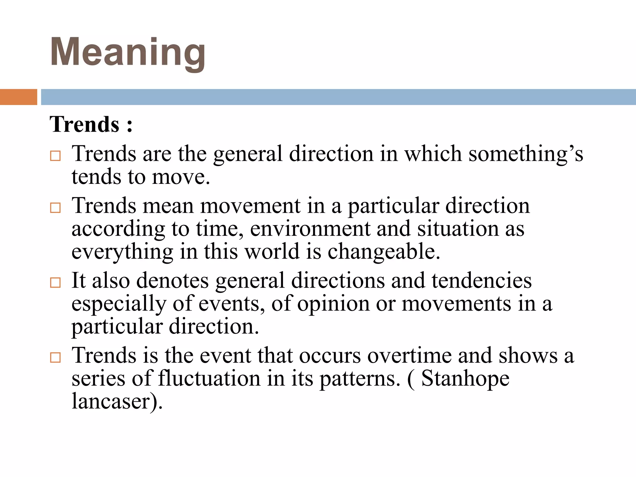 Meaning
Trends :
 Trends are the general direction in which something’s
tends to move.
 Trends mean movement in a particular direction
according to time, environment and situation as
everything in this world is changeable.
 It also denotes general directions and tendencies
especially of events, of opinion or movements in a
particular direction.
 Trends is the event that occurs overtime and shows a
series of fluctuation in its patterns. ( Stanhope
lancaser).
 