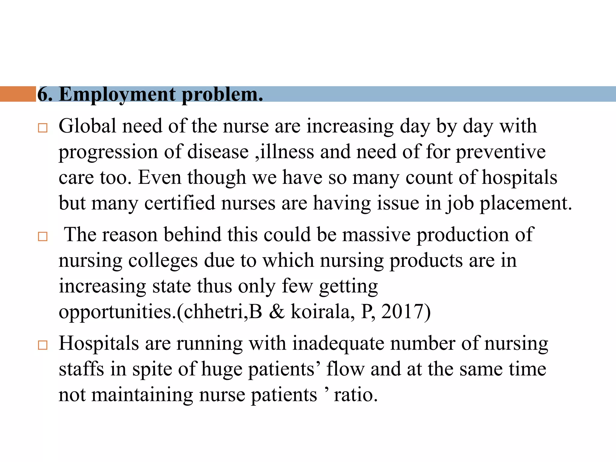 6. Employment problem.
 Global need of the nurse are increasing day by day with
progression of disease ,illness and need of for preventive
care too. Even though we have so many count of hospitals
but many certified nurses are having issue in job placement.
 The reason behind this could be massive production of
nursing colleges due to which nursing products are in
increasing state thus only few getting
opportunities.(chhetri,B & koirala, P, 2017)
 Hospitals are running with inadequate number of nursing
staffs in spite of huge patients’ flow and at the same time
not maintaining nurse patients ’ ratio.
 
