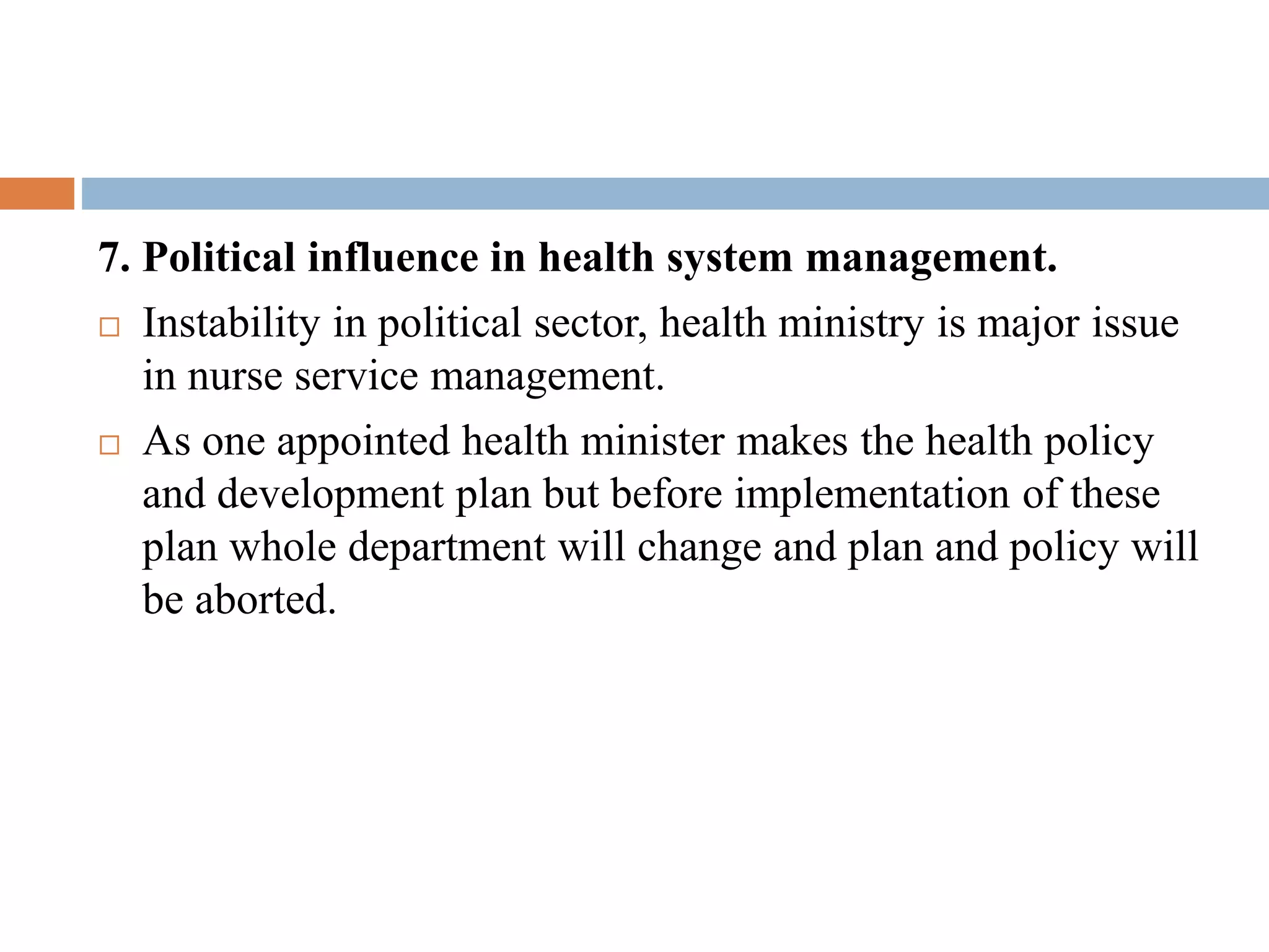 7. Political influence in health system management.
 Instability in political sector, health ministry is major issue
in nurse service management.
 As one appointed health minister makes the health policy
and development plan but before implementation of these
plan whole department will change and plan and policy will
be aborted.
 