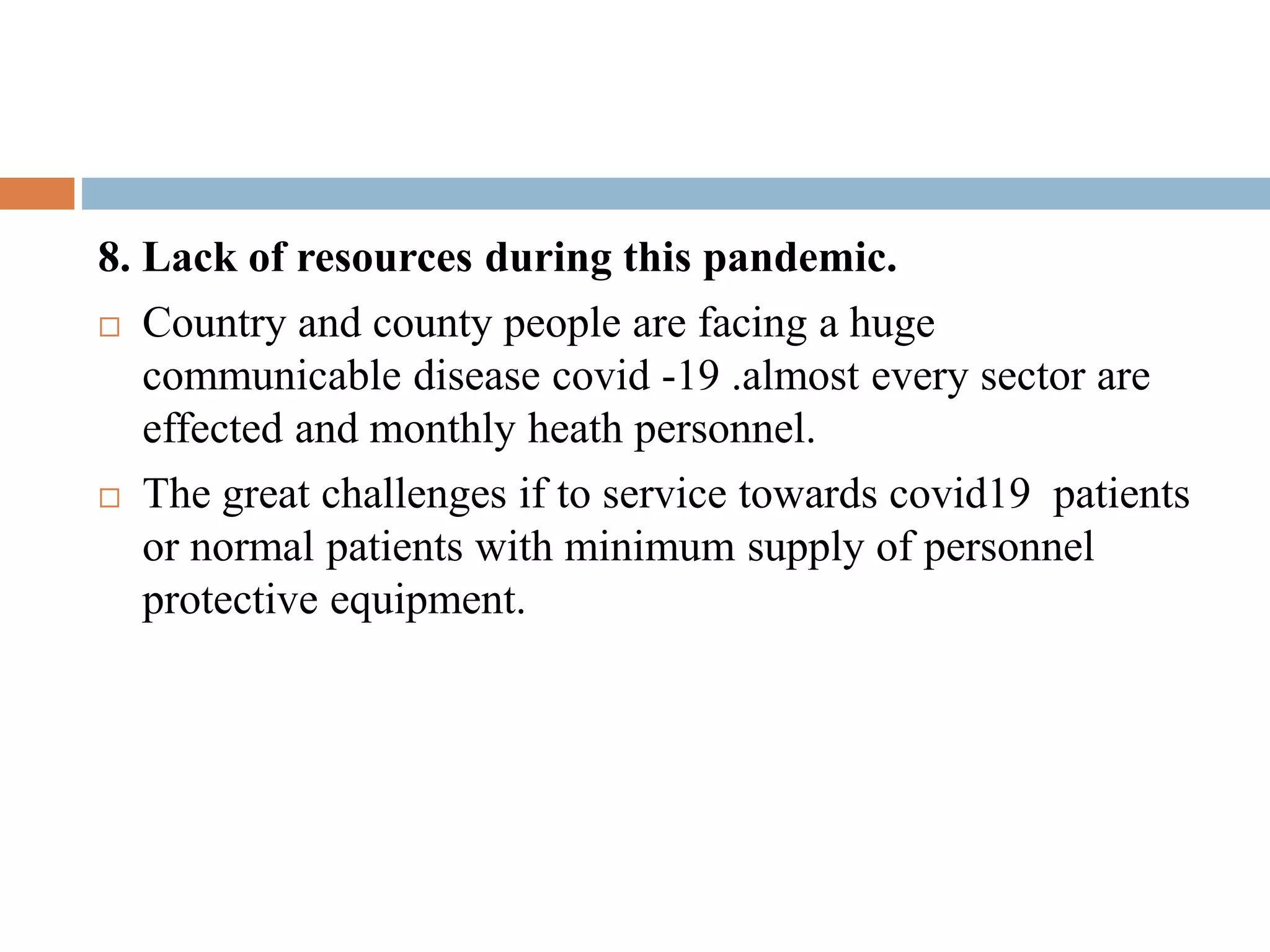 8. Lack of resources during this pandemic.
 Country and county people are facing a huge
communicable disease covid -19 .almost every sector are
effected and monthly heath personnel.
 The great challenges if to service towards covid19 patients
or normal patients with minimum supply of personnel
protective equipment.
 