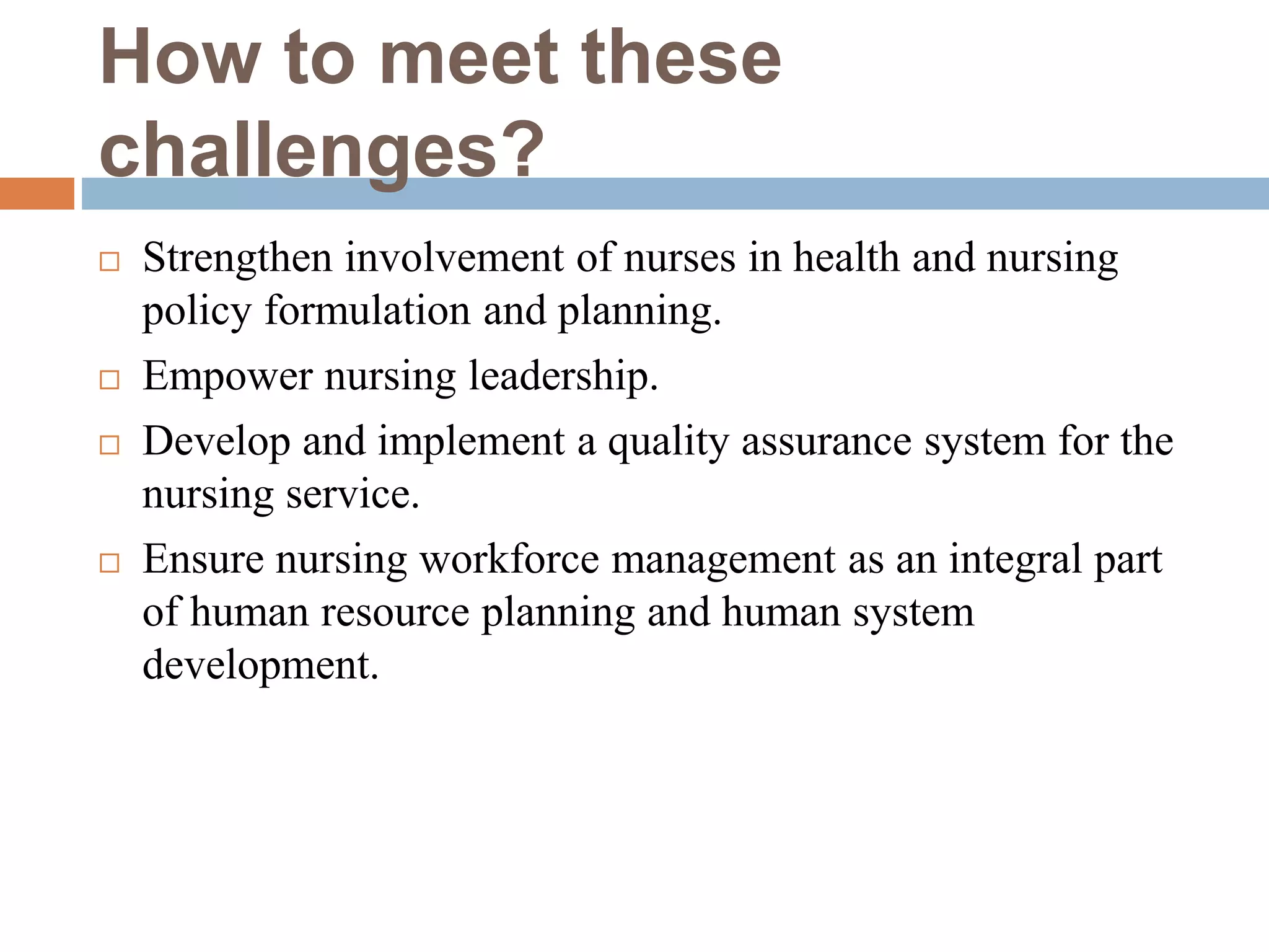 How to meet these
challenges?
 Strengthen involvement of nurses in health and nursing
policy formulation and planning.
 Empower nursing leadership.
 Develop and implement a quality assurance system for the
nursing service.
 Ensure nursing workforce management as an integral part
of human resource planning and human system
development.
 