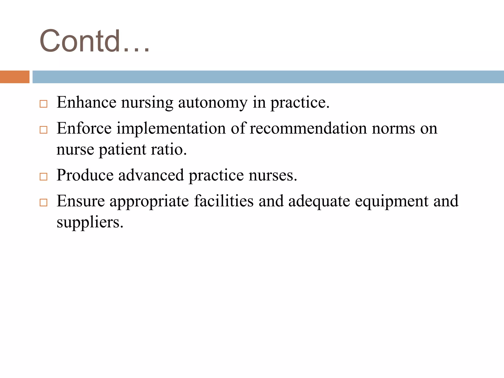 Contd…
 Enhance nursing autonomy in practice.
 Enforce implementation of recommendation norms on
nurse patient ratio.
 Produce advanced practice nurses.
 Ensure appropriate facilities and adequate equipment and
suppliers.
 