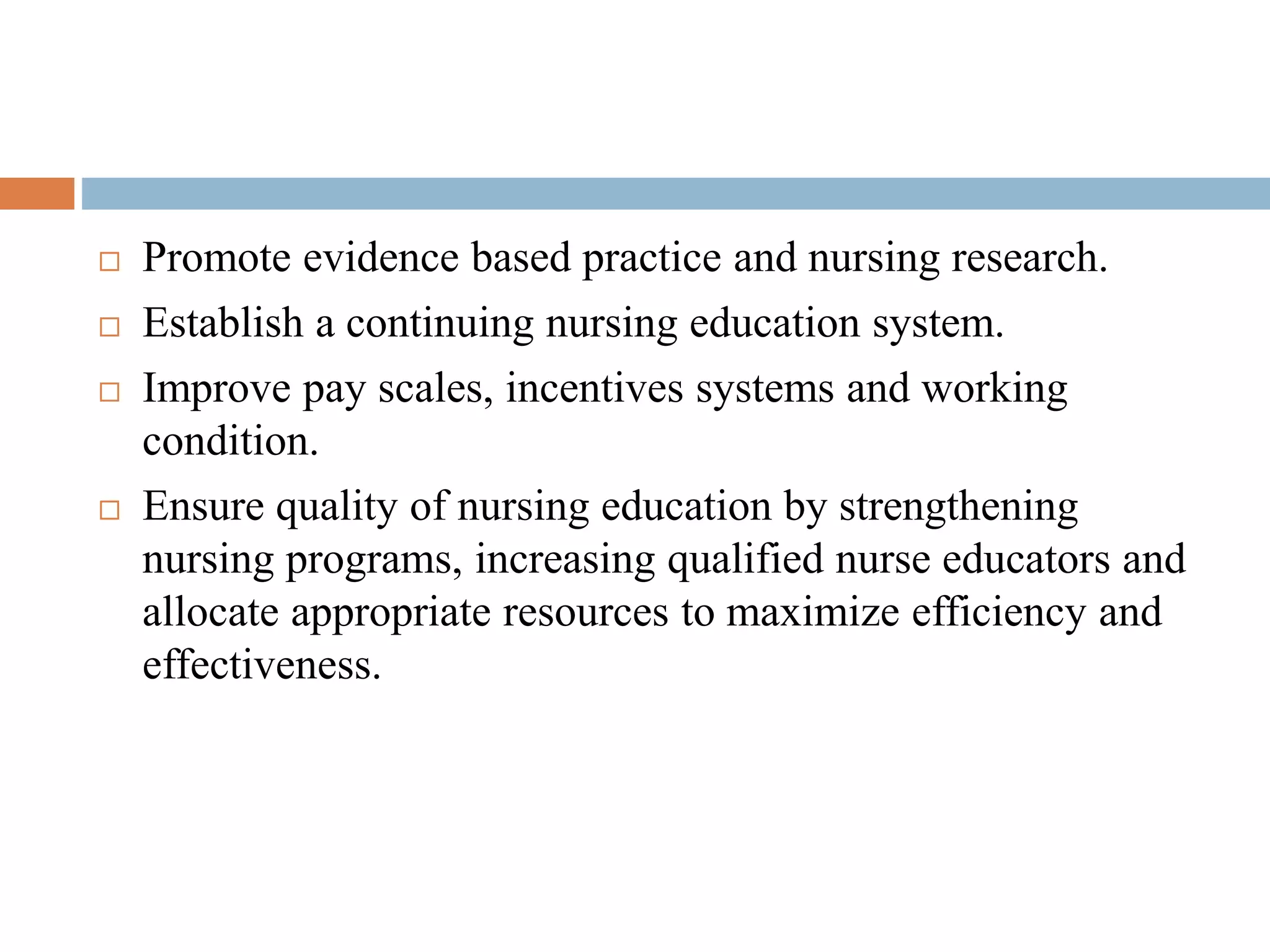  Promote evidence based practice and nursing research.
 Establish a continuing nursing education system.
 Improve pay scales, incentives systems and working
condition.
 Ensure quality of nursing education by strengthening
nursing programs, increasing qualified nurse educators and
allocate appropriate resources to maximize efficiency and
effectiveness.
 