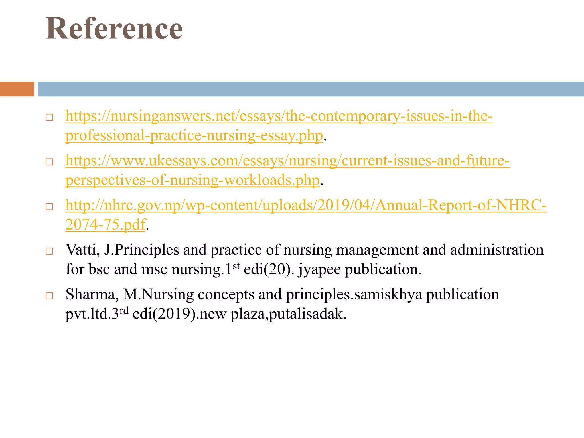 Reference
 https://nursinganswers.net/essays/the-contemporary-issues-in-the-
professional-practice-nursing-essay.php.
 https://www.ukessays.com/essays/nursing/current-issues-and-future-
perspectives-of-nursing-workloads.php.
 http://nhrc.gov.np/wp-content/uploads/2019/04/Annual-Report-of-NHRC-
2074-75.pdf.
 Vatti, J.Principles and practice of nursing management and administration
for bsc and msc nursing.1st edi(20). jyapee publication.
 Sharma, M.Nursing concepts and principles.samiskhya publication
pvt.ltd.3rd edi(2019).new plaza,putalisadak.
 