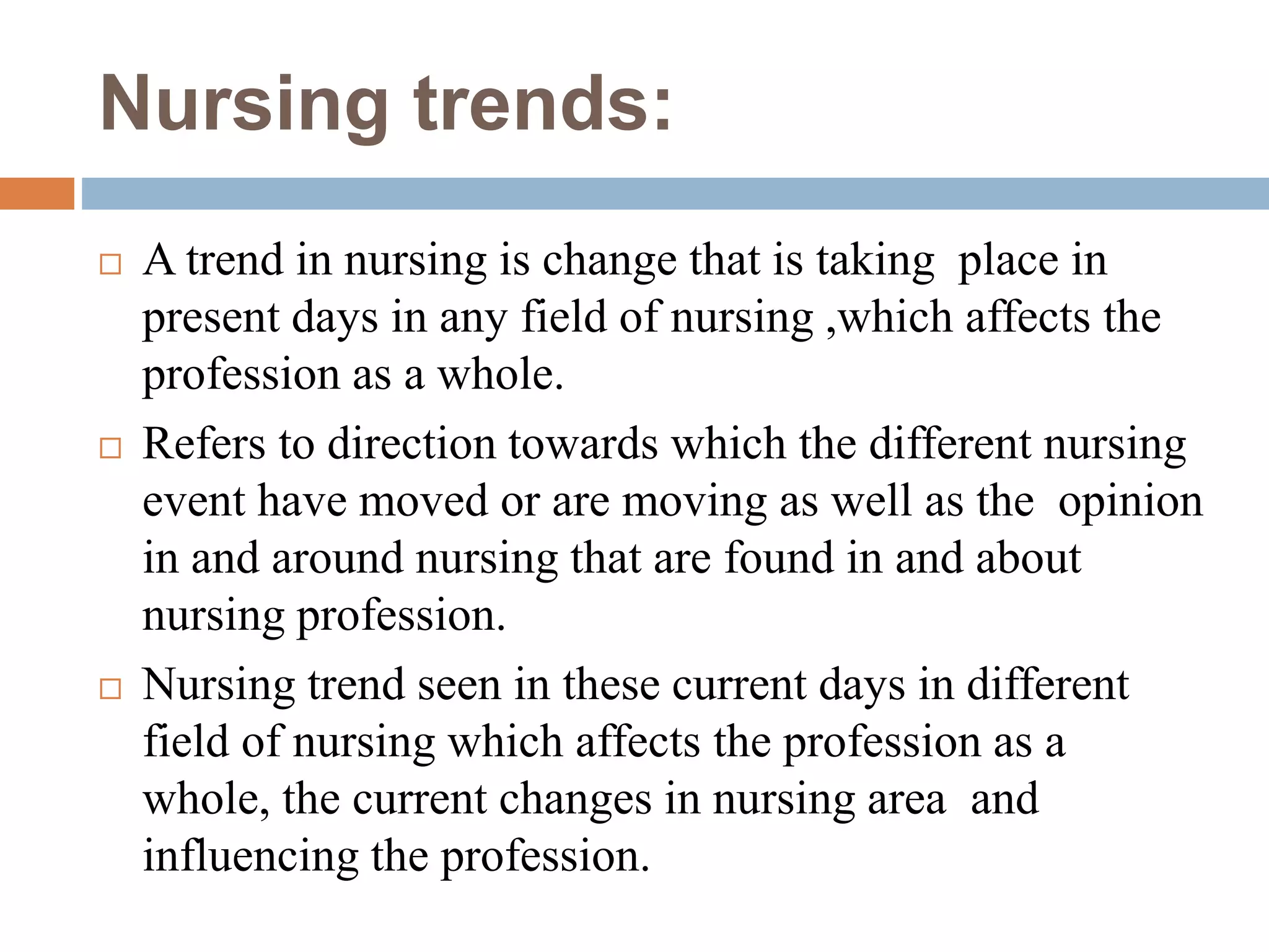 Nursing trends:
 A trend in nursing is change that is taking place in
present days in any field of nursing ,which affects the
profession as a whole.
 Refers to direction towards which the different nursing
event have moved or are moving as well as the opinion
in and around nursing that are found in and about
nursing profession.
 Nursing trend seen in these current days in different
field of nursing which affects the profession as a
whole, the current changes in nursing area and
influencing the profession.
 