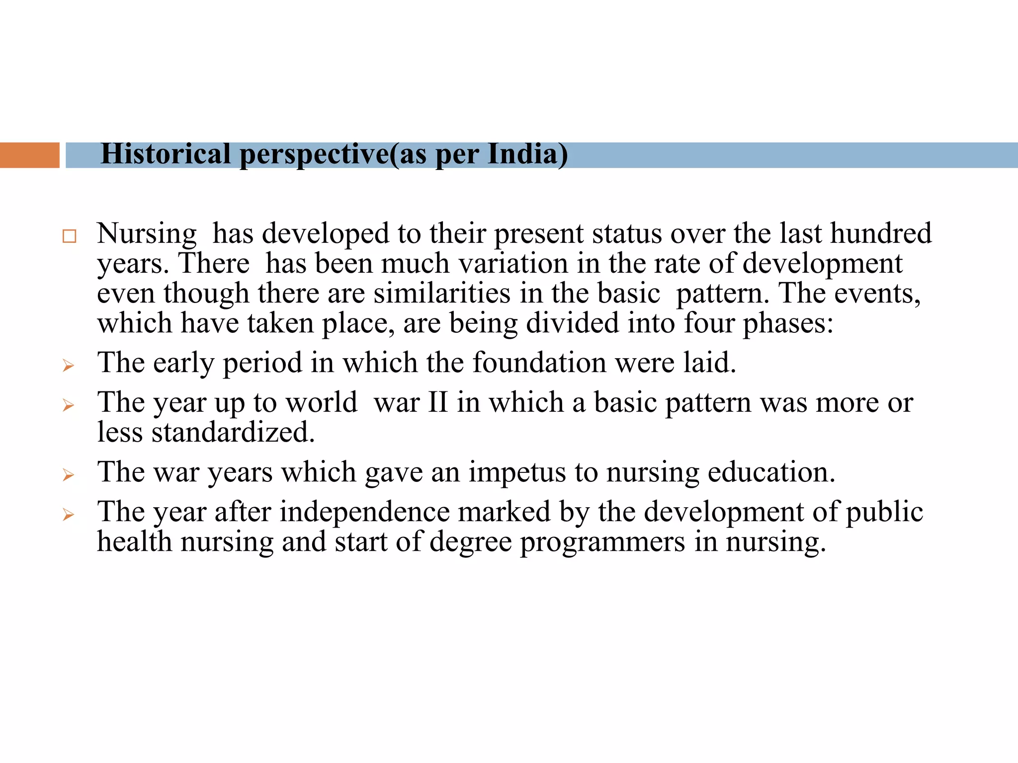 Historical perspective(as per India)
 Nursing has developed to their present status over the last hundred
years. There has been much variation in the rate of development
even though there are similarities in the basic pattern. The events,
which have taken place, are being divided into four phases:
 The early period in which the foundation were laid.
 The year up to world war II in which a basic pattern was more or
less standardized.
 The war years which gave an impetus to nursing education.
 The year after independence marked by the development of public
health nursing and start of degree programmers in nursing.
 
