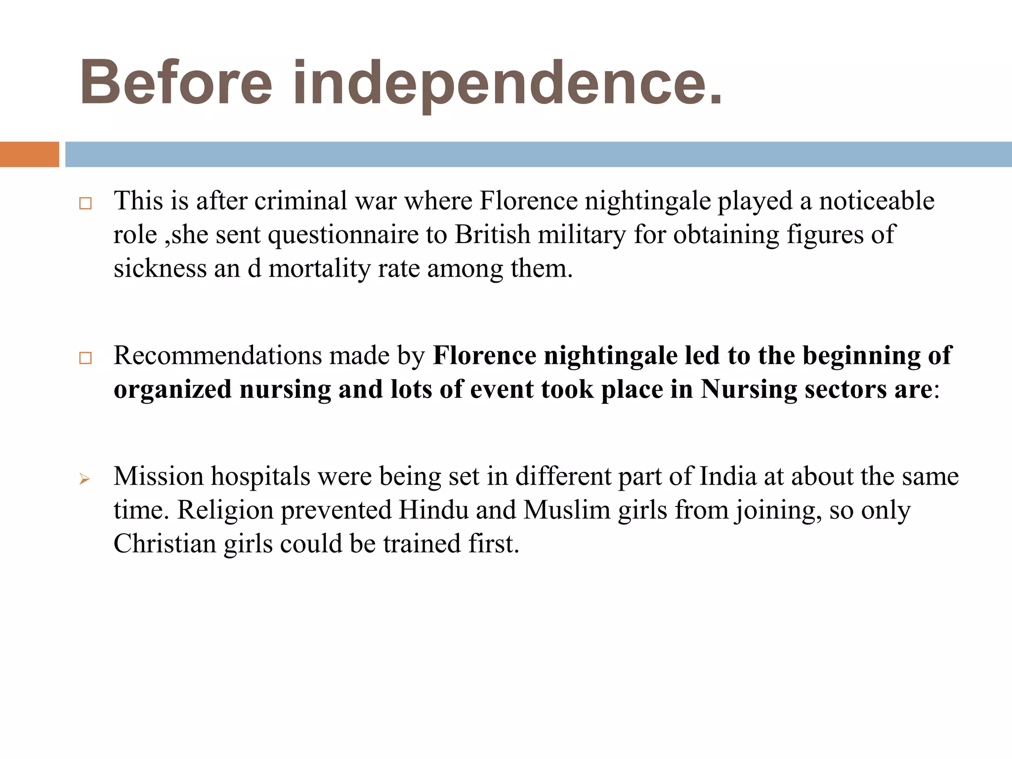 Before independence.
 This is after criminal war where Florence nightingale played a noticeable
role ,she sent questionnaire to British military for obtaining figures of
sickness an d mortality rate among them.
 Recommendations made by Florence nightingale led to the beginning of
organized nursing and lots of event took place in Nursing sectors are:
 Mission hospitals were being set in different part of India at about the same
time. Religion prevented Hindu and Muslim girls from joining, so only
Christian girls could be trained first.
 