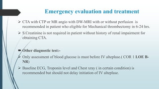 Emergency evaluation and treatment
 CTA with CTP or MR angio with DW-MRI with or without perfusion is
recommended in patient who eligible for Mechanical thrombectomy in 6-24 hrs.
 S.Creatinine is not required in patient without history of renal impairment for
obtaining CTA.
 Other diagnostic test:-
 Only assessment of blood glucose is must before IV alteplase.( COR 1 LOE B-
NR)
 Baseline ECG, Troponin level and Chest xray ( in certain condition) is
recommended but should not delay initiation of IV alteplase.
 