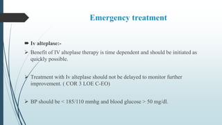Emergency treatment
 Iv alteplase:-
 Benefit of IV alteplase therapy is time dependent and should be initiated as
quickly possible.
 Treatment with Iv alteplase should not be delayed to monitor further
improvement. ( COR 3 LOE C-EO)
 BP should be < 185/110 mmhg and blood glucose > 50 mg/dl.
 