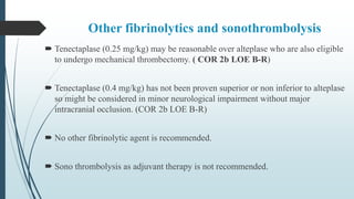 Other fibrinolytics and sonothrombolysis
 Tenectaplase (0.25 mg/kg) may be reasonable over alteplase who are also eligible
to undergo mechanical thrombectomy. ( COR 2b LOE B-R)
 Tenectaplase (0.4 mg/kg) has not been proven superior or non inferior to alteplase
so might be considered in minor neurological impairment without major
intracranial occlusion. (COR 2b LOE B-R)
 No other fibrinolytic agent is recommended.
 Sono thrombolysis as adjuvant therapy is not recommended.
 
