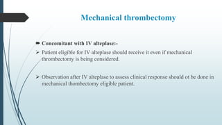 Mechanical thrombectomy
 Concomitant with IV alteplase:-
 Patient eligible for IV alteplase should receive it even if mechanical
thrombectomy is being considered.
 Observation after IV alteplase to assess clinical response should ot be done in
mechanical thombectomy eligible patient.
 