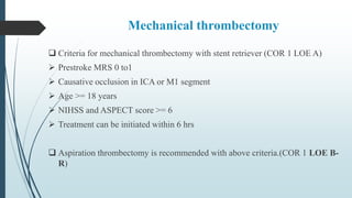 Mechanical thrombectomy
 Criteria for mechanical thrombectomy with stent retriever (COR 1 LOE A)
 Prestroke MRS 0 to1
 Causative occlusion in ICA or M1 segment
 Age >= 18 years
 NIHSS and ASPECT score >= 6
 Treatment can be initiated within 6 hrs
 Aspiration thrombectomy is recommended with above criteria.(COR 1 LOE B-
R)
 