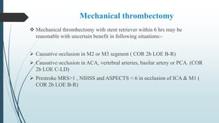 Mechanical thrombectomy
 Mechanical thrombectomy with stent retriever within 6 hrs may be
reasonable with uncertain benefit in following situations:-
 Causative occlusion in M2 or M3 segment ( COR 2b LOE B-R)
 Causative occlusion in ACA, vertebral arteries, basilar artery or PCA. (COR
2b LOE C-LD)
 Prestroke MRS>1 , NIHSS and ASPECTS < 6 in occlusion of ICA & M1 (
COR 2b LOE B-R)
 