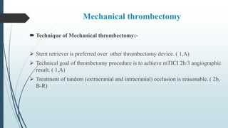 Mechanical thrombectomy
 Technique of Mechanical thrombectomy:-
 Stent retriever is preferred over other thrombectomy device. ( 1,A)
 Technical goal of thrombctomy procedure is to achieve mTICI 2b/3 angiographic
result. ( 1,A)
 Treatment of tandem (extracranial and intracranial) occlusion is reasonable. ( 2b,
B-R)
 