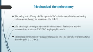 Mechanical thrombectomy
 The safety and efficacy of Glycoprotein 2b/3a inhibitors administered during
endovascular therapy is uncertain. (2b, C-LD)
 Use of salvage technique adjuvant like intraarterial fibrinolysis may be
reasonable to achieve mTICI 2b/3 angiographic result.
 Mechanical thrombectomy is recommended as first line therapy over intraarterial
thrombolysis. ( 1, C-EO)
 