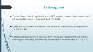 Anticoagulant
 The usefulness of anticoagulant in severe ICA stenosis or nonocclusive extracranial
intraluminal thrombus is not established. (2b, B-R)
 Usefulness of thrombin inhibitors or oral Factor Xa inhibitors are not established. (
2b, B-R/C-LD)
 Urgent anticoagulation with the goal of preventing early recurrent stroke, halting
neurological worsening or improving outcome is not recommended in AIS.( 3, A)
 