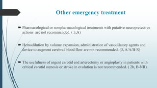 Other emergency treatment
 Pharmacological or nonpharmacological treatments with putative neuropretective
actions are not recommended. ( 3,A)
 Hemodilution by volume expansion, administration of vasodilatory agents and
device to augment cerebral blood flow are not recommended. (3, A/A/B-R)
 The usefulness of urgent carotid end arterectomy or angioplasty in patients with
critical carotid stenosis or stroke in evolution is not recommended. ( 2b, B-NR)
 