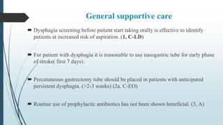General supportive care
 Dysphagia screening before patient start taking orally is effective to identify
patients at increased risk of aspiration. (1, C-LD)
 For patient with dysphagia it is reasonable to use nasogastric tube for early phase
of stroke( first 7 days).
 Percutaneous gastrectomy tube should be placed in patients with anticipated
persistent dysphagia. (>2-3 weeks) (2a. C-EO)
 Routine use of prophylactic antibiotics has not been shown beneficial. (3, A)
 
