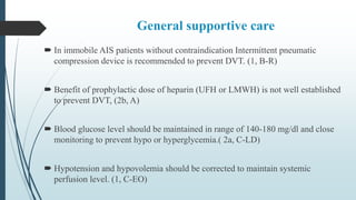 General supportive care
 In immobile AIS patients without contraindication Intermittent pneumatic
compression device is recommended to prevent DVT. (1, B-R)
 Benefit of prophylactic dose of heparin (UFH or LMWH) is not well established
to prevent DVT, (2b, A)
 Blood glucose level should be maintained in range of 140-180 mg/dl and close
monitoring to prevent hypo or hyperglycemia.( 2a, C-LD)
 Hypotension and hypovolemia should be corrected to maintain systemic
perfusion level. (1, C-EO)
 