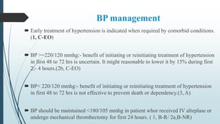 BP management
 Early treatment of hypertension is indicated when required by comorbid conditions.
(1, C-EO)
 BP >=220/120 mmhg:- benefit of initiating or reinitiating treatment of hypertension
in first 48 to 72 hrs is uncertain. It might reasonable to lower it by 15% during first
2;- 4 hours.(2b, C-EO)
 BP< 220/120 mmhg:- benefit of initiating or reinitiating treatment of hypertension
in first 48 to 72 hrs is not effective to prevent death or dependency.(3, A)
 BP should be maintained <180/105 mmhg in patient whor received IV alteplase or
undergo mechanical thrombectomy for first 24 hours. ( 1, B-R/ 2a,B-NR)
 