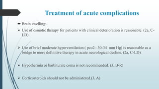 Treatment of acute complications
 Brain swelling:-
 Use of osmotic therapy for patients with clinical deterioration is reasonable. (2a, C-
LD)
 Use of brief moderate hyperventilation ( pco2– 30-34 mm Hg) is reasonable as a
bridge to more definitive therapy in acute neurological decline. (2a, C-LD)
 Hypothermia or barbiturate coma is not recommended. (3, B-R)
 Corticosteroids should not be administered.(3, A)
 