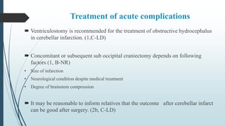 Treatment of acute complications
 Ventriculostomy is recommended for the treatment of obstructive hydrocephalus
in cerebellar infarction. (1,C-LD)
 Concomitant or subsequent sub occipital craniectomy depends on following
factors (1, B-NR)
• Size of infarction
• Neurological condition despite medical treatment
• Degree of brainstem compression
 It may be reasonable to inform relatives that the outcome after cerebellar infarct
can be good after surgery. (2b, C-LD)
 