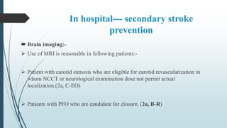 In hospital--- secondary stroke
prevention
 Brain imaging:-
 Use of MRI is reasonable in following patients:-
 Patient with carotid stenosis who are eligible for carotid revascularization in
whom NCCT or neurological examination dose not permit actual
localization.(2a, C-EO)
 Patients with PFO who are candidate for closure. (2a, B-R)
 