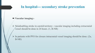 In hospital--- secondary stroke prevention
 Vascular imaging:-
 Nondisabling stroke in carotid territory:- vascular imaging including extracranial
vessel should be done in 24 hours. (1, B-NR)
 In patients with PFO for closure intracranial vessel imaging should be done. (2a,
B-NR)
 