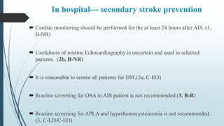 In hospital--- secondary stroke prevention
 Cardiac monitoring should be performed for the at least 24 hours after AIS. (1,
B-NR)
 Usefulness of routine Echocardiography is uncertain and used in selected
patients. (2b, B-NR)
 It is reasonable to screen all patients for DM.(2a, C-EO)
 Routine screening for OSA in AIS patient is not recommended.(3, B-R)
 Routine screening for APLA and hyperhomocysteinemia is not recommended.
(3, C-LD/C-EO)
 