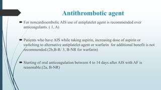 Antithrombotic agent
 For noncardioembolic AIS use of antiplatelet agent is recommended over
anticoagulants. ( 1, A)
 Patients who have AIS while taking aspirin, increasing dose of aspirin or
switching to alternative antiplatelet agent or warfarin for additional benefit is not
recommended.(2b,B-R/ 3, B-NR for warfarin)
 Starting of oral anticoagulation between 4 to 14 days after AIS with AF is
reasonable.(2a, B-NR)
 
