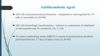 Antithrombotic agent
 AIS with extracraniial arterial dissection :- antiplatelet or anticoagulant for 3-6
mths is reasonable.(2a, B-NR)
 AIS with hemorrhagic transformation :- intiation or continuation of antiplatelet
or anticoagulant may be considered. (2b, C-LD)
 For minor nondisabling stroke (MRS 0-2) carotid revascularization should be
performed between 2-7 days of index event.(2a, B-NR)
 