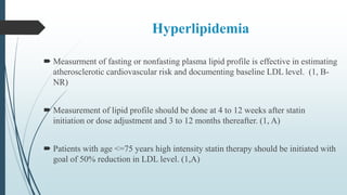Hyperlipidemia
 Measurment of fasting or nonfasting plasma lipid profile is effective in estimating
atherosclerotic cardiovascular risk and documenting baseline LDL level. (1, B-
NR)
 Measurement of lipid profile should be done at 4 to 12 weeks after statin
initiation or dose adjustment and 3 to 12 months thereafter. (1, A)
 Patients with age <=75 years high intensity statin therapy should be initiated with
goal of 50% reduction in LDL level. (1,A)
 