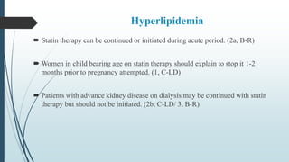 Hyperlipidemia
 Statin therapy can be continued or initiated during acute period. (2a, B-R)
 Women in child bearing age on statin therapy should explain to stop it 1-2
months prior to pregnancy attempted. (1, C-LD)
 Patients with advance kidney disease on dialysis may be continued with statin
therapy but should not be initiated. (2b, C-LD/ 3, B-R)
 