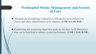 Prehospital Stroke Management and System
of Care
 Telemedicine/teleradiology evaluation of AIS patient can be effective for
correct and safely administration of IV alteplase. (COR 2a LOE B-R)
 Establishing and monitoring target time goals for ED door- to IV fibrinolysis
time can be beneficial to enhance system performance. (COR 1 LOE B-NR)
 