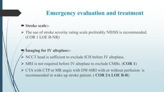 Emergency evaluation and treatment
 Stroke scale:-
 The use of stroke severity rating scale preferably NIHSS is recommended.
(COR 1 LOE B-NR)
 Imaging for IV alteplase:-
 NCCT head is sufficient to exclude ICH before IV alteplase.
 MRI is not required before IV alteplase to exclude CMBs. (COR 1)
 CTA with CTP or MR angio with DW-MRI with or without perfusion is
recommended in wake up stroke patient. ( COR 2A LOE B-R)
 