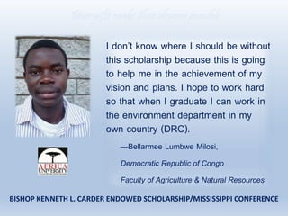 I don’t know where I should be without
this scholarship because this is going
to help me in the achievement of my
vision and plans. I hope to work hard
so that when I graduate I can work in
the environment department in my
own country (DRC).
—Bellarmee Lumbwe Milosi,
Democratic Republic of Congo
Faculty of Agriculture & Natural Resources
Your gifts make their dreams possible
BISHOP KENNETH L. CARDER ENDOWED SCHOLARSHIP/MISSISSIPPI CONFERENCE
 