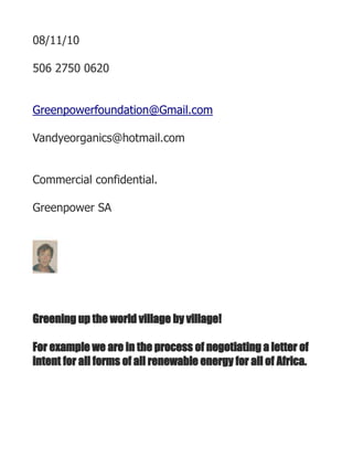 08/11/10<br />506 2750 0620<br />Greenpowerfoundation@Gmail.com<br />Vandyeorganics@hotmail.com<br />Commercial confidential.<br />Greenpower SA<br />0635<br />Greening up the world village by village!<br />For example we are in the process of negotiating a letter of intent for all forms of all renewable energy for all of Africa.<br />Using fair trade and fair value!   Which Canada helped to set up linked with the overall key links around the world linked to all of our overall trade , commercial and economic policies, poltical and cultural .<br />Which have helped pave the way for every kind of independent form of production from a to z<br />And linking with co operatives !<br />Linking via a form of tithing into groups such as this.<br />For example atec, with whom we are seeking an exclusive agreement., with immediate payback to the most marginalised area  of costa rica.<br />The original aboriginals of central America and the Caribbean .<br />Whose lands were stolen over time.<br /> DATE quot;
NNNN, DMMMMYYYYquot;
 ¡Error! Carácter desconocido en la cadena de imagen.<br />See also www.linkedin.com for his complete profile.<br />Rawgreenpower2010@hotmail.com<br />Greenpower project:<br />M. Christopher Davis, président – M. Davis est titulaire d’un baccalauréat spécialisé en science politique et économie de l’Université McGill (Montréal, Canada), et d’une maîtrise en administration publique de l’Université Carleton (Ottawa). Il a donné des cours spécialisés à l’Université Stanford, à l’Université de Californie, à l’Université des Antilles, à l’Université de Dar es Salaam et à l’Université Golden Gate. Après 30 années de service comme diplomate de carriere professionelle pour le gouvernement du Canada – le plus important employeur canadien –, il a fondé une entreprise dans le secteur privé et le secteur public.<br />Il est le president de Greenpower, inc, SA an off shore firm. Il est le proprietaire de cette entreprise.<br />Il a été affecté en Afrique orientale, dans les Caraïbes et aux États-Unis. Au cours de sa carrière professionnelle de diplomate, son travail a porté sur les intérêts étrangers suivants :  Etats-Unis, Afrique, Amérique, Amérique latine, Caraïbes, Proche-Orient, Asie du Sud, Asie du Sud-Est. Pendant les cinq années où il était en poste aux États-Unis, il a developpe une liason sans pareil avec les organismes régionaux de l’Ouest, il a acquis des connaissances pratiques approfondies des réseaux énergétiques et des défis associés au respect des exigences réglementaires (FERC, CPUC), y compris, notamment, celles de la CEC et du Western Interstate Energy Board. Dans l’exercice de ses fonctions au ministère canadien des Affaires étrangères et du Commerce international, il a fait figure de pionnier en créant des modèles de prévisions, d’analyse du risque politique et de scénarios basés sur des techniques d’évaluation. Dans tous les postes qu’il a occupés, il a toujours été l’homme de la situation lorsqu’il fallait relever le difficile défi de se concentrer sur les priorités et de procéder à des transformations et à des modifications organisationnelles. À titre d’exemple, lorsqu’il évoluait au bureau du conseil privé, il a été choisi pour examiner les programmes de plus d’une cinquantaine d’agences et de ministères d’envergure. M. Davis a toujours été à la recherche de fonctions et de responsabilités comportant un important volet de développement durable, y compris des responsabilités sectorielles en matière d’énergie, de culture, d’environnement, d’agriculture, de foresterie, de santé, de transport, d’infrastructures et de technologie de l’information. Au Canada, il s’est vu confier des postes clés au bureau du conseil privé (BCP), au cabinet du premier ministre, au cabinet du vice-premier ministre, au cabinet du ministre responsable des relations fédérales-provinciales ainsi qu’au dossier important du Ministère regroupant le Commerce international et la Science et la Technologie.<br />À titre de porte-parole ministériel du BCP, il a été membre de certaines équipes affectées à des mégaprojets (dont tous les projets relatifs au transport du pétrole et du gaz) et chargées d’étudier les incidences tant socioéconomiques qu’environnementales de ces projets (APECA, FEDNOR, BFDRQ, DEO). Alors qu’il était adjoint ministériel principal de l’Initiative de la prospérité, il a collaboré directement à l’élaboration des normes et indicateurs environnementaux du Quality Management Institute. <br />Il a été le premier à agir comme conseiller commercial principal auprès de l’Association canadienne des pâtes et papiers relativement au programme d’accès au marché avec les États-Unis, ainsi qu’à l’égard des politiques commerciales. À l’époque, l’ACPP était formée de 55 entreprises qui exportaient plus de 80 % de leurs produits vers les États-Unis. Pendant les cinq années qu’il a passées au service de ce groupe, M. Davis a acquis une connaissance approfondie de l’éco-étiquetage, des avantages et des inconvénients de chacune des techniques de normalisation, et de l’ensemble des outils et mécanismes servant à faire valoir la valeur ajoutée aux investisseurs. <br />M. Davis a créé, en appuyant ses organismes en utilisant les programmes gouvernementales, quelque 50 ONG, ONGI et autres organismes actifs dans des secteurs critiques. Ayant lui-même travaillé pour  faire creer ces organismes, il a noué d’excellentes relations de travail avec leurs membres. Ses fonctions et responsabilités l’ont amené à établir et à maintenir des contacts directs dans tous les pays membres du GATT, de l’Union européenne, de la BIRD, de l’UNESCO, de l’OSCE, du PNUD, de l’OMC, de l’OIT et du PNUE. Il a reçu le mandat général d’établir puis d’abolir graduellement un programme d’engagement constructif de quatre ans auprès de ces groupes. Pour ce faire, il a fait jouer son réseau de contacts au sein des ONGE, du cadre réglementaire au Canada et aux États-Unis, réseau qu’il a constitué au cours de sa carrière. M. Davis a remporté un franc succès dans ces entreprises. En plus de son rôle au Centre international pour l’aviation et l’environnement (CIAE), qui est le plus important client de Christopher E. F. Davis and Associates, M. Davis est également le principal responsable du développement de l’équipe de son petite et moyenne entreprise et il concentre ses activités sur le Global Environmental Facility, plus particulièrement dans les domaines des permis d’éclairages commerciaux, des éco-systèmes montagneux et de la création de valeur ajoutée pour les actionnaires au moyen d’investissements écologiques. Il agit en outre comme conseiller en matière de développement humain durable auprès d’un  éventail de clients nationaux et internationaux<br />So for example this week and next <br />And each month for all of the coming year we will set up <br />Well designed centers in each community <br />Throufhout the demographics young to old<br />we hope to have an investor from africa put ten per cent of <br />his money into a project designed to aid orphans.<br />This also happening in the next two to four weeks/<br />Christopher Davis _Macleod. CEO and joint venture General manager.<br />Linked with<br />Kurt van dyke CEO.and Senior vice president  Greenpower. SA. And Greenpower foundation.<br />Famous surfer  and business person1<br />00<br />0635<br />Executive summary. <br />Business Plan Greenpower SA, and its Foundation.<br />This is  a Panama- based firm, and foundation with powers to operate any where in the world.<br />There are a range of good forms of structure and process linked to goals  around the world.<br />We recommend strongly that this form of structure aids directly in preserving the capital from predators of all kinds.<br />Great book by Kiyo saki on that or what buckiminster fuller called the great universal cash hoist,Grunch.<br />We practice what we speak  <br />Key words check our current profile <br />And of course knowledge is power <br />Thus the need to watch trends which our net works are very experienced from short to medium to long term linked with internet delivered ie such things as education linked with all forms of capacity from health.<br />As a member of the policy analysis group of the Canadian depart ment of foreign affairs we had to kee p track of all forms of detailed infor mation.<br />We helped to set up the detailed indicators for each country.<br />We aided directly in setting up the international financial institutions around the world.<br />Check the world bank sites on this .<br />www.bicorg.usa.<br />Thus<br /> to each investor or client or associate or agent or employee, or executive,  or alliance, or partner, or owner, director, or donor.<br />Each becomes a part of this global process of greening up as a direct response to the  extreme challenges of global warming created by global climate change.<br />As these effects continue to devastate everthing around the world on a daily basis.<br />Both entities are in the business of raising capital for all forms of greening up. <br />What could be more beneficial, socio economically , financially culturally, and profitable!<br /> <br />And to make it even more attractive we are setting up a charity linked to single mothers this quarter.<br />Each of our entities will be fully funded in the sense of the dire needs out there.<br />And following through of course on the clear instructions of each entity or enterprise.<br />We expect soon to set up a check off system with the Canadian government, after we set up a Canadian based foundation which follows the tax laws and regulations of Canada.<br />We aim to invest into each province beginning with quebec !<br />There are two philanthropic organisaitions in Canada which are very exciting. In this sense that we know how to buget for Canadian entities .<br />This is to ensure that ninety per cent of the funds go into each province there this year.<br />As under our laws ninety per cent must be added to our Canadian entity<br />And having a key sense of how these were formulated during the last forty years having set up over this period at least fifty agreements you get the picture.<br />We are also intending to become a corporate member of the Canadian expatriate association.<br />In the next three months as this three million member entity represents Canadians to the nth degree.<br />center0<br />With the combined experence at least 60 years of senior management of the principals..in the areas of sustainable busness eco development in all sectors around the world.<br />This relates to approximately 600 projects.<br />Linked directly via Gloscorp,  and<br />Legal corp .<br />Legal corp is our joint venture legal firm.<br />And this group intends to pursue our legal goals.<br />Christopher Davis and Kurt van dyke!<br />So for example in costa rica check this web site for a multi sectoral set of techniques products ands services!<br />Www.paginasverdascostarica.com.<br />This market globally is enormous, and will last at least  two hundred to four hundred  years.<br /> The primary sector is agribusiness and the segment all forms of forestry!<br />Even forestry can turn around desertification.<br /> In our opinion this is by far the most sustainable way to achieve all of our goals.<br />    <br /> <br />  <br /> <br />And energy !<br />And environment !<br />And all forms of sustainable business development from small, to medium, to large!<br />As our research over the years shows that small entities create the most employment.<br />This refers as well to the joint venture. <br />Thus, each investor buys shares in greenpower incorporated and its Greenpower foundation.<br />We co venture each aspect, and profit share with a master distribution  agreement which benefits all up front.<br /> The management team is extremely strong, having between us over 70 years. <br />It is key to control all aspects.<br />The combined net worth of the principals is 400 million. <br />Current valuation for the<br />upcoming investments is already 300 million !<br />And with investors lined up which<br /> a Dubai based investor 10 million.<br />a trust fund of nine million.<br />an investor of twenty five million..<br />a ten million administered fund for a west african bank.<br />amongst others.<br />Executive summary.Business Plan<br />Phase A. 2010<br />Take over of Importador exportador del mar. SA  through a buy, own ,operate, and transfer process. *BOO T.<br />this is well under way!<br />Why Costa rica?<br />It will grow this year<br />4 per cent<br /> it is because it has a great approach for foreign investment and just this month was rated by moodys as double a!<br />That firm owns here 31 lots and concessions. In ten to twenty days  we will close that. <br />The net income is now 500K .<br />We will raise that to 2, 500 in three months.<br /> 5,000 in six months.<br />10 million in one year. <br />See attached cash flow. <br />And profit and loss statement. <br />This clearly shows the ability to pay for all the entities.<br />Or our ability through sales and other forms of enterprise.<br /> Sales relates to all forms of income, and is very understated.<br /> Expenses relates to all forms of expenses and is very overstated.<br />Further to our conversation and as per your request, please find attached the Belmont Equity AG brochure giving an overview of the services provided to its clients. <br />Belmont is a strategic asset and portfolio management company based in Zurich, Switzerland.   Belmont concentrates on three areas: Private Equity investments, Managed Funds and traditional portfolio management services. <br />The ultimate goal is to design investment portfolios that have the greatest potential to deliver superior long term (risk-adjusted) returns.<br />The focus is to: <br />·         Provide creative, high quality solutions to its clients, including developing bespoke structured investment programs<br />·         Deliver the utmost in professional expertise and personal attention to both clients and partners.<br />·         To provide confidentiality and protection.<br /> <br />Belmont's clients also benefit from Private Banking services through a custodian relationship with Basler Kantonalbank ´BKB´.  Founded in 1899, BKB's Private Banking unit in Zurich combines the traditional virtues of a Swiss bank with state of the art banking technology, classic asset management and investment advisory. The trading centre operated by BKB trades in the latest financial products and is protected by a state of the art risk management system.  <br /> <br />BKB is a AA+ rated (Moodys and S&P) banking institution with 100% state guarantees on savings, deposits and bank issued notes.<br /> <br />For full details please visit www.bkb.ch and www.belmontequity.ch<br /> <br />Belmont`s focus is on responsible, ethical investments with significant potential for profit. For example, sustainable companies involved with generating Carbon Credits and Offsets which help reduce greenhouse gas emissions and create a more verdant, bio-diverse and habitable world.  <br /> <br />Prior to the introduction of Carbon Credits (and their trading) the only monetary value associated with rainforests was the wood that could be harvested, the minerals that could be extracted or their potential use (after burning) for grazing cattle and planting crops.<br /> However, with the introduction of Carbon Credits, there is at last a true monetary value in seeing a rainforest left to grow, or replanting a rainforest that has previously been deforested. <br />According to McKinsey & Co`s latest analysis of global investment/abatement opportunities, approximately 46% of the global emissions reduction targets, that are supposed to be met by 2020, will come from the forestry and agricultural sectors.<br />Fiscal trends and world events will also have a significant impact on developers of Carbon Credits & Offsets projects. <br />For example, according to World Bank figures, between 2006 and 2007, the global carbon market was valued at $64 Billion. <br />That value more than doubled to $126 Billion in 2008.<br /> Point Carbon, a leading carbon analyst firm, estimates that a linked global cap and trade market could reach $3 Trillion by 2020. <br /> <br />Based on current valuations of Carbon Credits, every 1000 hectares of forest land used to generate Carbon Credits, has a potential value of 11 million USD in revenues for those involved in the creation of these types of projects. <br /> <br />Belmont has become an expert in finding such companies, who along with a strong management team have a significant number of Carbon related projects under way and/or a healthy pipeline of future projects. <br />We believe these companies have enormous potential for growth given the very ambitious targets by governments all around the world in meeting their green house gas emissions targets. <br /> <br />It projects ahead for the next twelve months and is based on extremely good budgeting and accounting linked to lower costs in this region.<br />Our overall corporate accounts are to be done in canada by trewbridge and associates.<br />We are negotiating a letter of agreement related to off shore off sourcing in san jose costa rica which adds greatly. To the bottom line.<br />Thus, keeping our expenses down and using great labour rates handled that way.<br />We need hard cash for working  capital and operating expenses,  and all forms of projected business travel and construction of at least ten million<br />.<br /> we are already backed by My joint Capital to the tune of two hundred million, for a<br />twenty year period. <br />At very low rates.<br />First fifty million <br />Twenty million for hotel.<br />Thirty million for all of the other properties.<br />In costa rica.<br />For example, in this region.<br />Casa verde<br />Rocking js <br />The one hundred and fifty million dollars we will aggressively manage by a range of strategies to maximise revenue through a consortia of financial institutions based in Panama.<br />And to purchase income producing properties.<br />We are already way ahead of our business plan and thus each share is undervalued.<br />Phase B 2012.<br />Going Public in 2 years. We are therefore in a pre IPO stage. <br />As marina is going in this village of 400 berths ,  as well as deep water harbour, in limon already in place, 50 miles from here,   for both cruising and shipping amongst others. and we will build casino here, condos , apartments, casita, golf course, medical and all forms of tourism, eco, volunteer, building on all demographic niches. Evertyhing from fishing to surfing.<br /> Back packing and all other forms of residence and tourism. Linking directly to the world wide travel community. <br />Fun of all kinds.Greening up each portion using fair trade, and fair value. And extremely good techniques in  terms of energy and environmental. From low cost to the masses all the way up to high end, office development , four star hotels, and resorts.<br />300,000 shares at 699 dollars. Offered privately and with the letter of intent of two hundred million already at that level.Which the CEO controls. This is used to lever all forms of investment including the overall use of hypothecated bonds in collateral. <br />This allows for great equity windows. For all forms of investors small to large.<br />And using all forms of leverage.<br />Phase C. <br />Buy and sell agressively. Income producing properties here and globally which are all going for fifty per cent less. Buy firms which have good receivables. <br />Return lands to orignal owners and each co venture due to fact that land registry in costa rica is very clear.<br />Add to employment in each project at least fifteen people per million..in costa rica.<br />Emerging markets around the world in China, India, all of africa, Russia, eastern europe, all of the middle east. All of the caribbean and latin america. All of north america.<br />Phase D.<br />Exit for principals. In twenty years.<br />Overall value of firms.<br />
