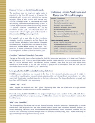 Proposed Tax Laws on Capital Gains/Dividends
The maximum rate on long‐term capital gains is
expected to rise from 15 percent to 20 percent for
Traditional Income Acceleration and
Deduction/Deferral Strategiesexpected to rise from 15 percent to 20 percent for
individuals with incomes over $200,000, and married
taxpayers filing a joint return with income over
$250,000. Although subject to compromise, dividends
are currently slated to be taxed as ordinary income. In
addition, higher income earners will be facing the new
3.8 percent Medicare contributions tax on net
investment income (NII). This effectively raises the
Deduction/Deferral Strategies
Income Acceleration:
• Sell appreciated assets
• Receive bonuses before January
• Complete Roth conversions
• Maximize retirement distributions
• Accelerate billings/invoices
maximum tax rate on capital gains and dividends to
23.8 percent and 43.4 percent, respectively.
It’s typically not a good idea to alter investment
strategies based on changes in tax law. Despite the
recent rhetoric advocating basis‐resetting strategies,
investors should do some basic time value of money
l l ti t di b f lli th t i It’
• Sell outstanding installment contracts
• Take corporate liquidation distributions in 2012
• Declare special dividend
Deductions/Credit Deferral
• Bunch itemized deductions into 2013, and take
standard deductions in 2012
l di i billi /i icalculation studies before pulling the trigger. It’s a
good idea to review portfolios at year‐end to consider
harvesting losses in order to offset investment gains.
Consider a Traditional IRA to Roth Conversion
The rate on the taxable portion of a traditional to Roth IRA conversion is expected to increase from 35 percent
to 39.6 percent in 2013. Upper‐income taxpayers have an even greater incentive to convert this year due to the
• Delay discretionary billings/invoices
• Watch AGI limitations on deductions/credits
• Watch net investment interest restrictions
Source:  CCH Tax Briefing 
new 3.8 percent Medicare surtax on unearned income. However, make sure that you have liquid funds
outside your IRA in order to pay the taxes. Luckily, if you decide to convert to a Roth this year, you can
unwind the transaction by October 15, 2013 if necessary.
Leveraging the Standard Deduction by Bunching Deductions
If 2012 itemized deductions are expected to be close to the standard deduction amount, it might be
worthwhile to bunch together various itemized deductions (like real estate and state income taxes) every otherg y
year, while claiming the standard deduction in the intervening years. The standard deduction for single and
joint filers is $5,950 and $11,900, respectively.
Another “AMT Patch”?
Since Congress has extended the “AMT patch” repeatedly since 2001, the expectation is for yet another
extension until the broader issue of tax reform is addressed.
It’s worth noting that President Obama has proposed replacing at least a portion of the AMT, with the so‐
called “Buffet Rule,” where taxpayers earning over $1 million per year pay a minimum effective tax rate of at
least 30 percent.
What’s Your Game Plan?
The aforementioned list of year‐end tax and financial planning strategies is simply a starting point for you to
discuss with your tax practitioner and other trusted advisors While your investment decisions shouldn’t be
3
discuss with your tax practitioner and other trusted advisors. While your investment decisions shouldn t be
driven entirely by tax issues, there are instances where you can make sound investment decisions that can
decrease your tax liability. Possible changes in the tax laws can develop quickly, so it’s important to keep an
eye on Washington throughout the holiday season.
 