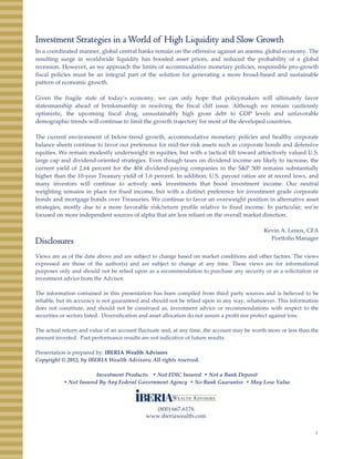 Investment Strategies in aWorld of High Liquidity and Slow Growth
In a coordinated manner, global central banks remain on the offensive against an anemic global economy. The
lti i ld id li idit h b t d t i d d d th b bilit f l b lresulting surge in worldwide liquidity has boosted asset prices, and reduced the probability of a global
recession. However, as we approach the limits of accommodative monetary policies, responsible pro‐growth
fiscal policies must be an integral part of the solution for generating a more broad‐based and sustainable
pattern of economic growth.
Given the fragile state of today’s economy, we can only hope that policymakers will ultimately favor
statesmanship ahead of brinksmanhip in resolving the fiscal cliff issue. Although we remain cautiously
optimistic, the upcoming fiscal drag, unsustainably high gross debt to GDP levels and unfavorableoptimistic, the upcoming fiscal drag, unsustainably high gross debt to GDP levels and unfavorable
demographic trends will continue to limit the growth trajectory for most of the developed countries.
The current environment of below‐trend growth, accommodative monetary policies and healthy corporate
balance sheets continue to favor our preference for mid‐tier risk assets such as corporate bonds and defensive
equities. We remain modestly underweight in equities, but with a tactical tilt toward attractively valued U.S.
large cap and dividend‐oriented strategies. Even though taxes on dividend income are likely to increase, the
current yield of 2.64 percent for the 404 dividend‐paying companies in the S&P 500 remains substantially
higher than the 10‐year Treasury yield of 1.6 percent. In addition, U.S. payout ratios are at record lows, and
many investors will continue to actively seek investments that boost investment income. Our neutral
weighting remains in place for fixed income, but with a distinct preference for investment grade corporate
bonds and mortgage bonds over Treasuries. We continue to favor an overweight position in alternative asset
strategies, mostly due to a more favorable risk/return profile relative to fixed income. In particular, we’re
focused on more independent sources of alpha that are less reliant on the overall market direction.
Ke i A Le o CFA
Disclosures
Views are as of the date above and are subject to change based on market conditions and other factors. The views
expressed are those of the author(s) and are subject to change at any time. These views are for informational
purposes only and should not be relied upon as a recommendation to purchase any security or as a solicitation or
investment advice from the Advisor.
Kevin A. Lenox, CFA
Portfolio Manager
The information contained in this presentation has been compiled from third party sources and is believed to be
reliable, but its accuracy is not guaranteed and should not be relied upon in any way, whatsoever. This information
does not constitute, and should not be construed as, investment advice or recommendations with respect to the
securities or sectors listed. Diversification and asset allocation do not assure a profit nor protect against loss.
The actual return and value of an account fluctuate and, at any time, the account may be worth more or less than the
amount invested. Past performance results are not indicative of future results.
Presentation is prepared by: IBERIA Wealth Advisors
Copyright © 2012, by IBERIA Wealth Advisors; All rights reserved.
Investment Products:   • Not FDIC Insured  • Not a Bank Deposit
• Not Insured By Any Federal Government Agency  • No Bank Guarantee  • May Lose Value
4
(800) 667‐6176
www.iberiawealth.com
 
