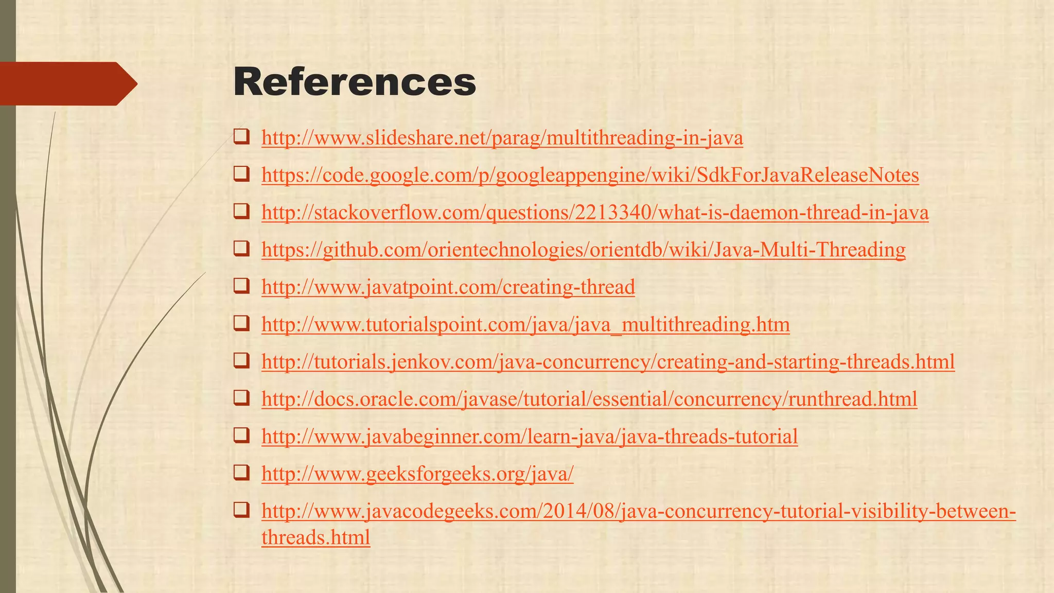 References
 http://www.slideshare.net/parag/multithreading-in-java
 https://code.google.com/p/googleappengine/wiki/SdkForJavaReleaseNotes
 http://stackoverflow.com/questions/2213340/what-is-daemon-thread-in-java
 https://github.com/orientechnologies/orientdb/wiki/Java-Multi-Threading
 http://www.javatpoint.com/creating-thread
 http://www.tutorialspoint.com/java/java_multithreading.htm
 http://tutorials.jenkov.com/java-concurrency/creating-and-starting-threads.html
 http://docs.oracle.com/javase/tutorial/essential/concurrency/runthread.html
 http://www.javabeginner.com/learn-java/java-threads-tutorial
 http://www.geeksforgeeks.org/java/
 http://www.javacodegeeks.com/2014/08/java-concurrency-tutorial-visibility-between-
threads.html
 