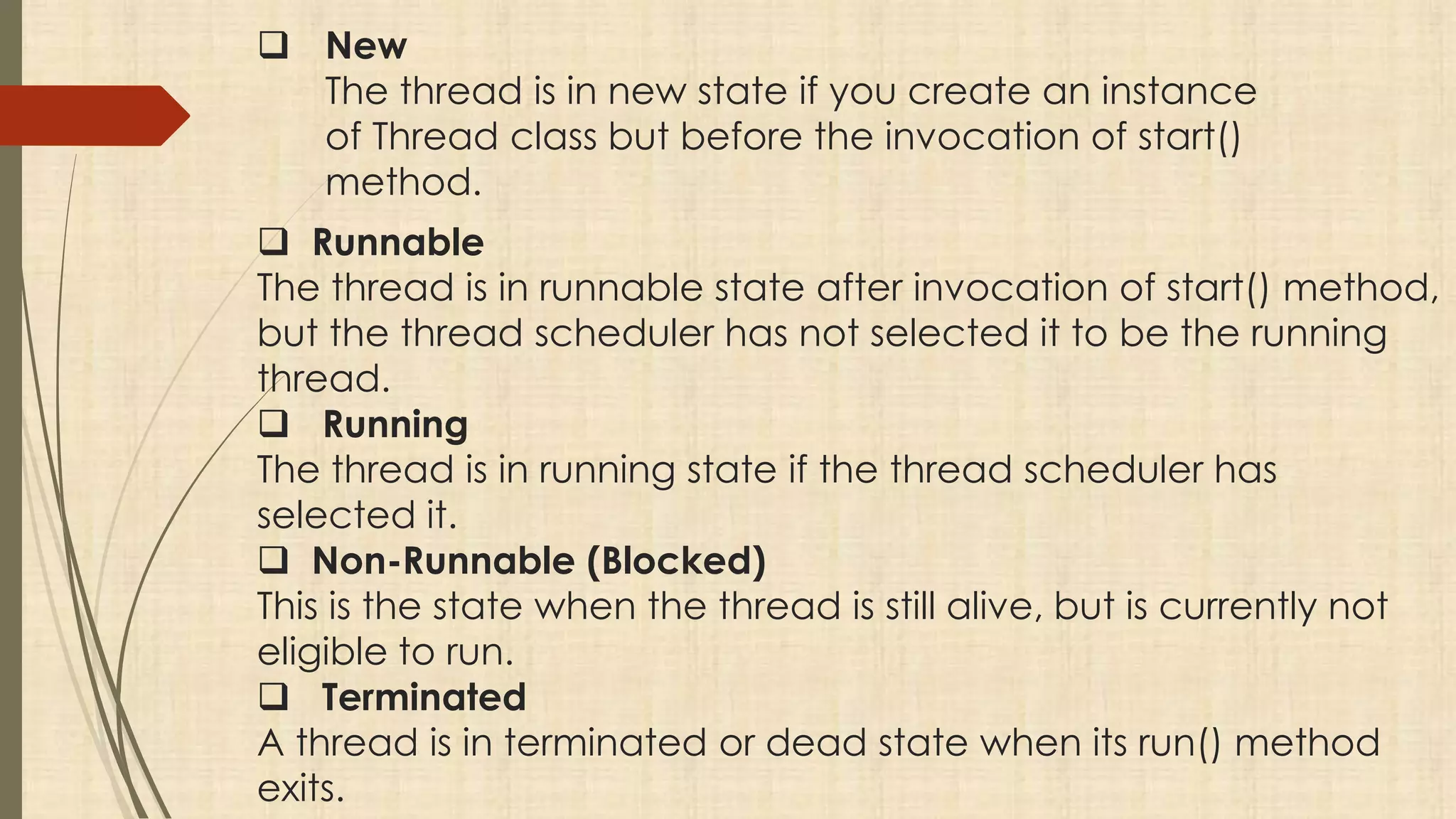  New
The thread is in new state if you create an instance
of Thread class but before the invocation of start()
method.
 Runnable
The thread is in runnable state after invocation of start() method,
but the thread scheduler has not selected it to be the running
thread.
 Running
The thread is in running state if the thread scheduler has
selected it.
 Non-Runnable (Blocked)
This is the state when the thread is still alive, but is currently not
eligible to run.
 Terminated
A thread is in terminated or dead state when its run() method
exits.
 