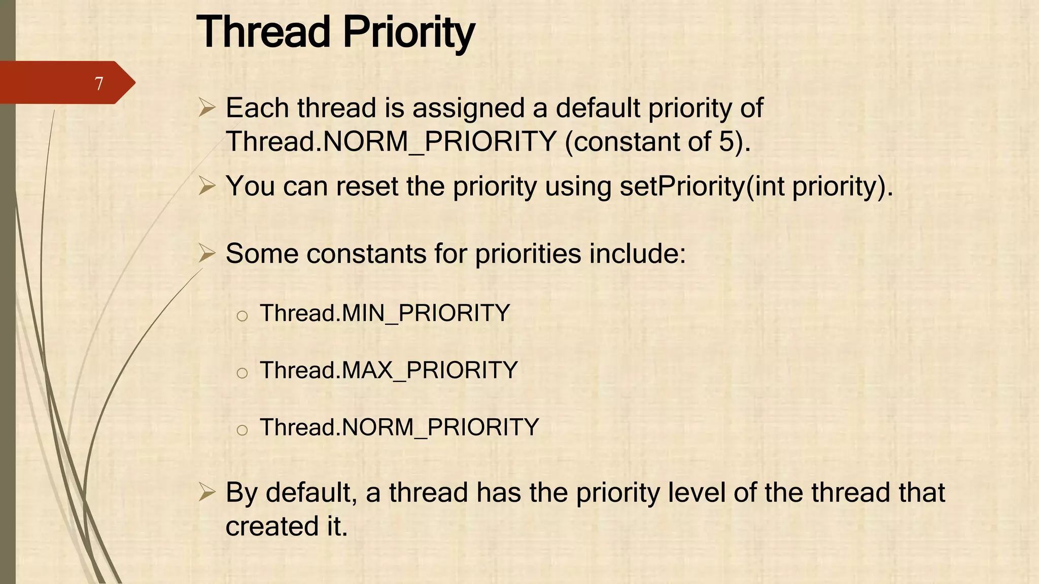 Thread Priority
 Each thread is assigned a default priority of
Thread.NORM_PRIORITY (constant of 5).
 You can reset the priority using setPriority(int priority).
 Some constants for priorities include:
o Thread.MIN_PRIORITY
o Thread.MAX_PRIORITY
o Thread.NORM_PRIORITY
 By default, a thread has the priority level of the thread that
created it.
7
 