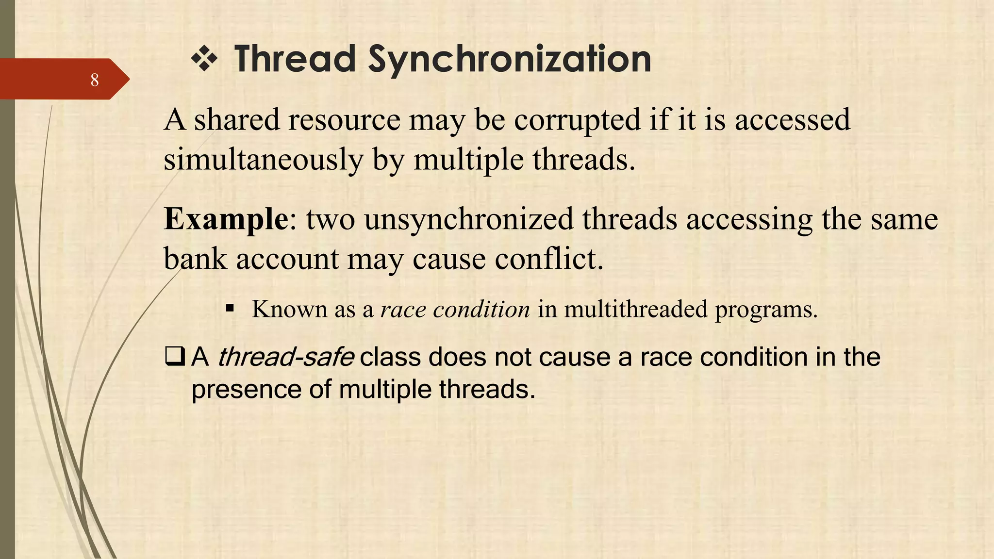 Thread Synchronization8
A shared resource may be corrupted if it is accessed
simultaneously by multiple threads.
Example: two unsynchronized threads accessing the same
bank account may cause conflict.
 Known as a race condition in multithreaded programs.
A thread-safe class does not cause a race condition in the
presence of multiple threads.
 