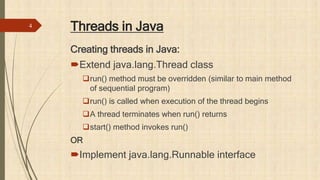 Threads in Java
Creating threads in Java:
Extend java.lang.Thread class
run() method must be overridden (similar to main method
of sequential program)
run() is called when execution of the thread begins
A thread terminates when run() returns
start() method invokes run()
OR
Implement java.lang.Runnable interface
4
 