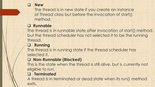  New
The thread is in new state if you create an instance
of Thread class but before the invocation of start()
method.
 Runnable
The thread is in runnable state after invocation of start() method,
but the thread scheduler has not selected it to be the running
thread.
 Running
The thread is in running state if the thread scheduler has
selected it.
 Non-Runnable (Blocked)
This is the state when the thread is still alive, but is currently not
eligible to run.
 Terminated
A thread is in terminated or dead state when its run() method
exits.
 