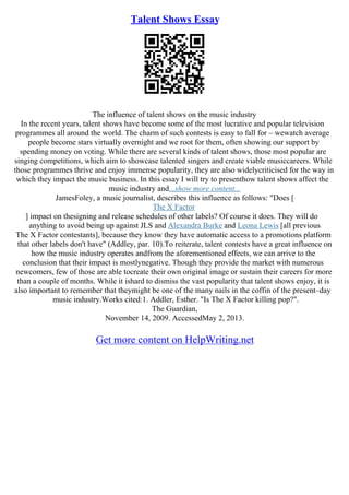 Talent Shows Essay
The influence of talent shows on the music industry
In the recent years, talent shows have become some of the most lucrative and popular television
programmes all around the world. The charm of such contests is easy to fall for – wewatch average
people become stars virtually overnight and we root for them, often showing our support by
spending money on voting. While there are several kinds of talent shows, those most popular are
singing competitions, which aim to showcase talented singers and create viable musiccareers. While
those programmes thrive and enjoy immense popularity, they are also widelycriticised for the way in
which they impact the music business. In this essay I will try to presenthow talent shows affect the
music industry and...show more content...
JamesFoley, a music journalist, describes this influence as follows: "Does [
The X Factor
] impact on thesigning and release schedules of other labels? Of course it does. They will do
anything to avoid being up against JLS and Alexandra Burke and Leona Lewis [all previous
The X Factor contestants], because they know they have automatic access to a promotions platform
that other labels don't have" (Addley, par. 10).To reiterate, talent contests have a great influence on
how the music industry operates andfrom the aforementioned effects, we can arrive to the
conclusion that their impact is mostlynegative. Though they provide the market with numerous
newcomers, few of those are able tocreate their own original image or sustain their careers for more
than a couple of months. While it ishard to dismiss the vast popularity that talent shows enjoy, it is
also important to remember that theymight be one of the many nails in the coffin of the present–day
music industry.Works cited:1. Addler, Esther. "Is The X Factor killing pop?".
The Guardian,
November 14, 2009. AccessedMay 2, 2013.
Get more content on HelpWriting.net
 