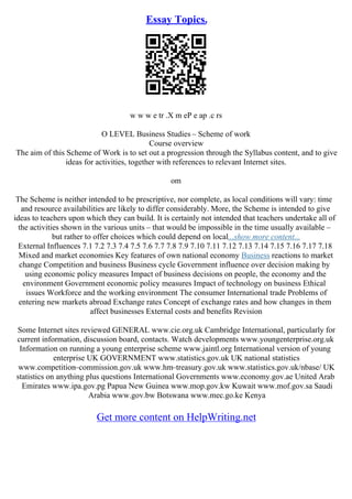 Essay Topics.
w w w e tr .X m eP e ap .c rs
O LEVEL Business Studies – Scheme of work
Course overview
The aim of this Scheme of Work is to set out a progression through the Syllabus content, and to give
ideas for activities, together with references to relevant Internet sites.
om
The Scheme is neither intended to be prescriptive, nor complete, as local conditions will vary: time
and resource availabilities are likely to differ considerably. More, the Scheme is intended to give
ideas to teachers upon which they can build. It is certainly not intended that teachers undertake all of
the activities shown in the various units – that would be impossible in the time usually available –
but rather to offer choices which could depend on local...show more content...
External Influences 7.1 7.2 7.3 7.4 7.5 7.6 7.7 7.8 7.9 7.10 7.11 7.12 7.13 7.14 7.15 7.16 7.17 7.18
Mixed and market economies Key features of own national economy Business reactions to market
change Competition and business Business cycle Government influence over decision making by
using economic policy measures Impact of business decisions on people, the economy and the
environment Government economic policy measures Impact of technology on business Ethical
issues Workforce and the working environment The consumer International trade Problems of
entering new markets abroad Exchange rates Concept of exchange rates and how changes in them
affect businesses External costs and benefits Revision
Some Internet sites reviewed GENERAL www.cie.org.uk Cambridge International, particularly for
current information, discussion board, contacts. Watch developments www.youngenterprise.org.uk
Information on running a young enterprise scheme www.jaintl.org International version of young
enterprise UK GOVERNMENT www.statistics.gov.uk UK national statistics
www.competition–commission.gov.uk www.hm–treasury.gov.uk www.statistics.gov.uk/nbase/ UK
statistics on anything plus questions International Governments www.economy.gov.ae United Arab
Emirates www.ipa.gov.pg Papua New Guinea www.mop.gov.kw Kuwait www.mof.gov.sa Saudi
Arabia www.gov.bw Botswana www.mec.go.ke Kenya
Get more content on HelpWriting.net
 