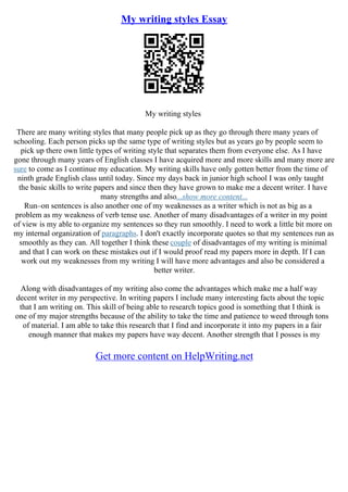 My writing styles Essay
My writing styles
There are many writing styles that many people pick up as they go through there many years of
schooling. Each person picks up the same type of writing styles but as years go by people seem to
pick up there own little types of writing style that separates them from everyone else. As I have
gone through many years of English classes I have acquired more and more skills and many more are
sure to come as I continue my education. My writing skills have only gotten better from the time of
ninth grade English class until today. Since my days back in junior high school I was only taught
the basic skills to write papers and since then they have grown to make me a decent writer. I have
many strengths and also...show more content...
Run–on sentences is also another one of my weaknesses as a writer which is not as big as a
problem as my weakness of verb tense use. Another of many disadvantages of a writer in my point
of view is my able to organize my sentences so they run smoothly. I need to work a little bit more on
my internal organization of paragraphs. I don't exactly incorporate quotes so that my sentences run as
smoothly as they can. All together I think these couple of disadvantages of my writing is minimal
and that I can work on these mistakes out if I would proof read my papers more in depth. If I can
work out my weaknesses from my writing I will have more advantages and also be considered a
better writer.
Along with disadvantages of my writing also come the advantages which make me a half way
decent writer in my perspective. In writing papers I include many interesting facts about the topic
that I am writing on. This skill of being able to research topics good is something that I think is
one of my major strengths because of the ability to take the time and patience to weed through tons
of material. I am able to take this research that I find and incorporate it into my papers in a fair
enough manner that makes my papers have way decent. Another strength that I posses is my
Get more content on HelpWriting.net
 